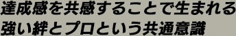 達成感を共感することで生まれる 強い絆とプロという共通意識