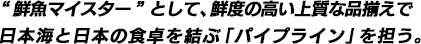 "鮮魚マイスター"として、鮮度の高い上質な品揃えで 日本海と日本の食卓を結ぶ「パイプライン」を担う。